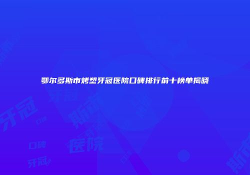 鄂尔多斯市烤塑牙冠医院口碑排行前十榜单揭晓