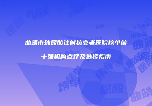 曲靖市玻尿酸注射抗衰老医院榜单前十强机构点评及选择指南