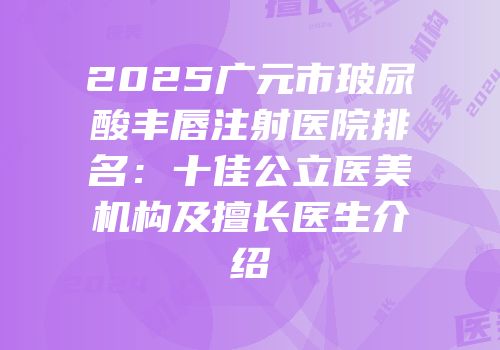 2025广元市玻尿酸丰唇注射医院排名：十佳公立医美机构及擅长医生介绍