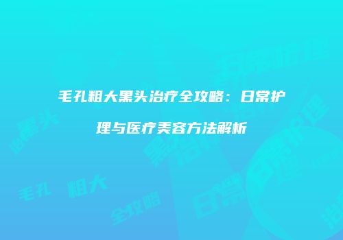 毛孔粗大黑头治疗全攻略：日常护理与医疗美容方法解析