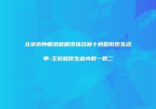 北京市肿眼泡做眼皮排名前十的整形医生名单-王毅超医生业内数一数二