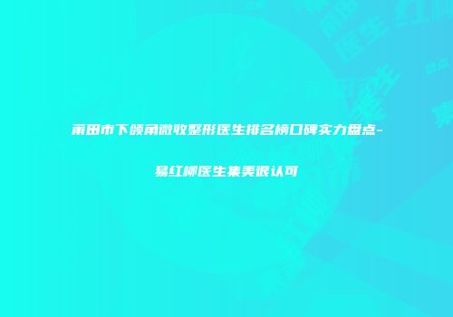 莆田市下颌角微收整形医生排名榜口碑实力盘点-易红柳医生集美很认可