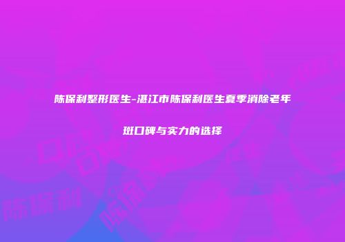 陈保利整形医生-湛江市陈保利医生夏季消除老年斑口碑与实力的选择