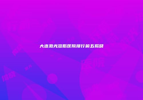 大连激光溶脂医院排行前五揭晓