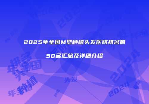2025年全国M型种植头发医院排名前50名汇总及详细介绍