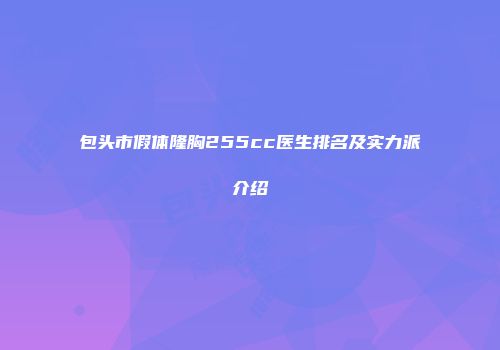 包头市假体隆胸255cc医生排名及实力派介绍