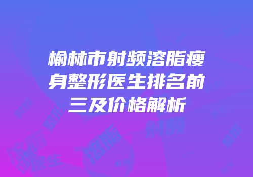榆林市射频溶脂瘦身整形医生排名前三及价格解析