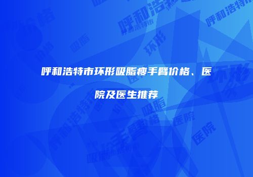 呼和浩特市环形吸脂瘦手臂价格、医院及医生推荐