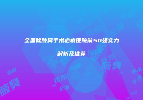 全国除腋臭手术疤痕医院前50强实力解析及推荐