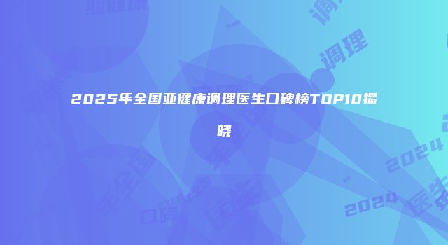 2025年全国亚健康调理医生口碑榜TOP10揭晓