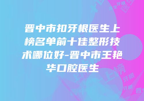 晋中市扣牙根医生上榜名单前十佳整形技术哪位好-晋中市王艳华口腔医生