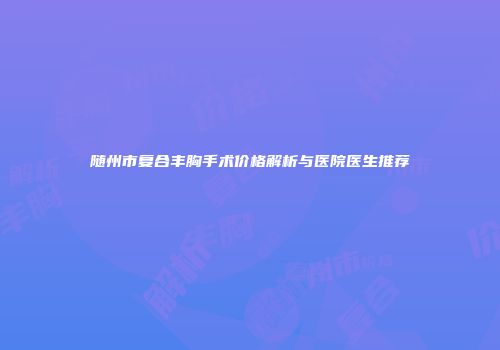 随州市复合丰胸手术价格解析与医院医生推荐