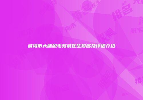 威海市大腿脱毛权威医生排名及详细介绍