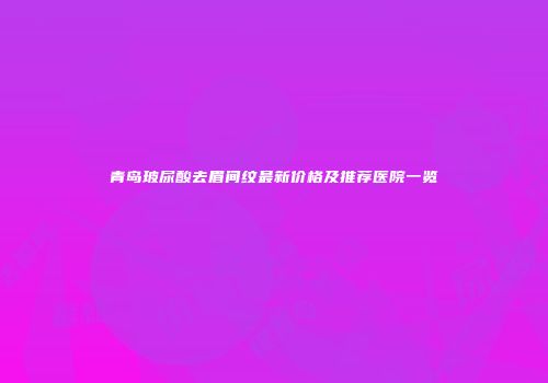 青岛玻尿酸去眉间纹最新价格及推荐医院一览