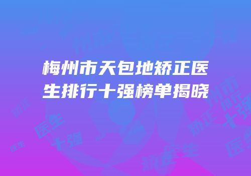 梅州市天包地矫正医生排行十强榜单揭晓