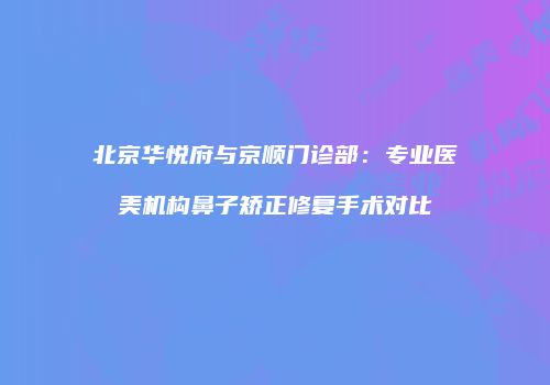 北京华悦府与京顺门诊部：专业医美机构鼻子矫正修复手术对比