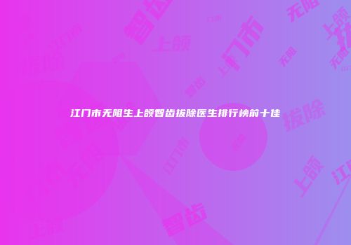 江门市无阻生上颌智齿拔除医生排行榜前十佳