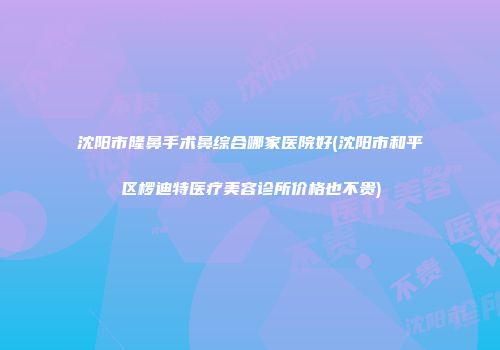 沈阳市隆鼻手术鼻综合哪家医院好(沈阳市和平区椤迪特医疗美容诊所价格也不贵)