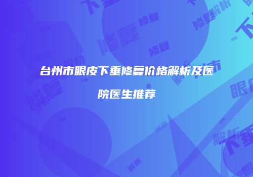 台州市眼皮下垂修复价格解析及医院医生推荐