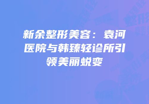 新余整形美容：袁河医院与韩臻轻诊所引领美丽蜕变