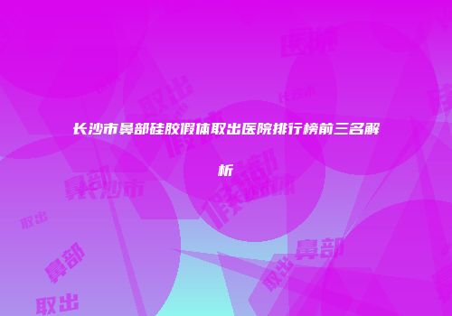 长沙市鼻部硅胶假体取出医院排行榜前三名解析