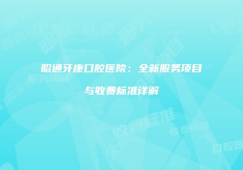 昭通牙康口腔医院：全新服务项目与收费标准详解