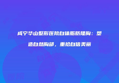 咸宁华山整形医院自体脂肪隆胸：塑造自然胸部，重拾自信美丽