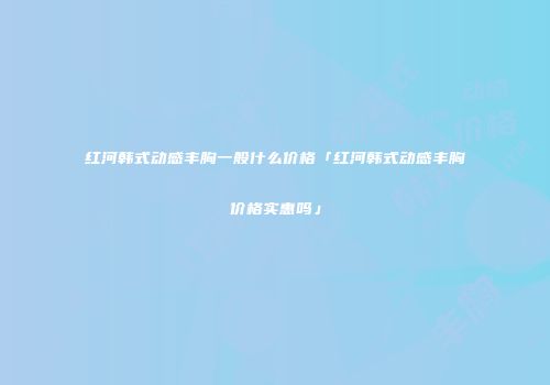 红河韩式动感丰胸一般什么价格「红河韩式动感丰胸价格实惠吗」