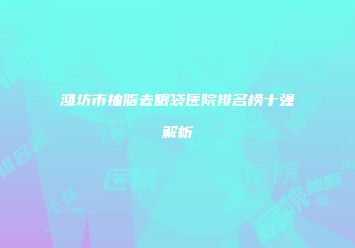 潍坊市抽脂去眼袋医院排名榜十强解析