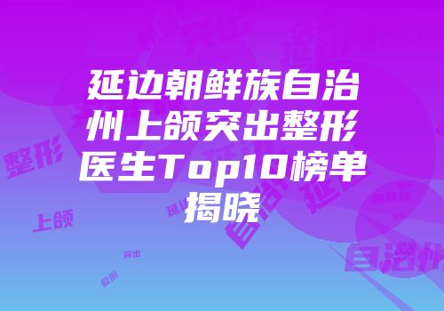 延边朝鲜族自治州上颌突出整形医生Top10榜单揭晓