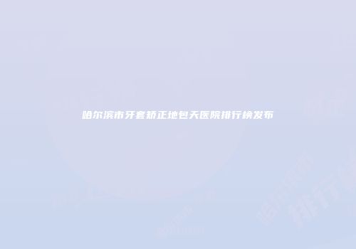 哈尔滨市牙套矫正地包天医院排行榜发布