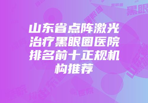 山东省点阵激光治疗黑眼圈医院排名前十正规机构推荐
