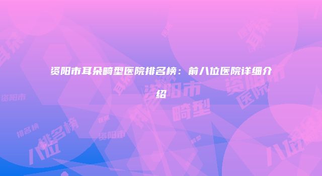 资阳市耳朵畸型医院排名榜：前八位医院详细介绍