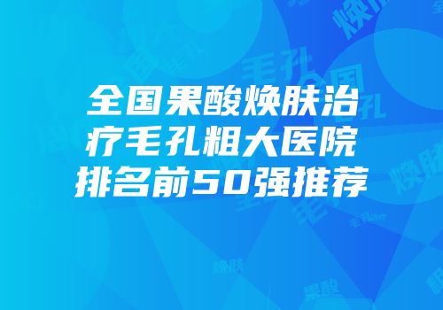 全国果酸焕肤治疗毛孔粗大医院排名前50强推荐