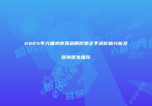 2025年六盘水市耳朵畸形矫正手术价格分析及医院医生推荐