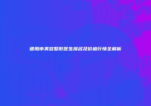德阳市美容整形医生排名及价格行情全解析