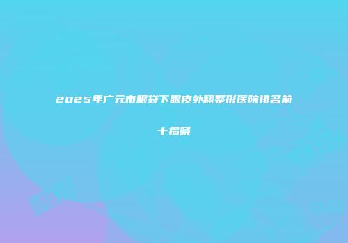 2025年广元市眼袋下眼皮外翻整形医院排名前十揭晓
