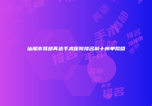 汕尾市耳部再造手术医院排名前十榜单揭晓