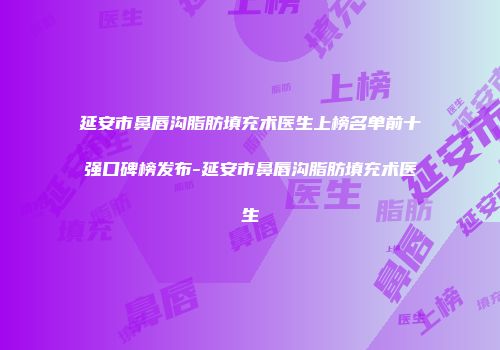 延安市鼻唇沟脂肪填充术医生上榜名单前十强口碑榜发布-延安市鼻唇沟脂肪填充术医生