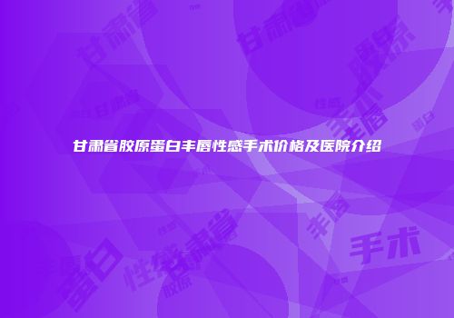 甘肃省胶原蛋白丰唇性感手术价格及医院介绍
