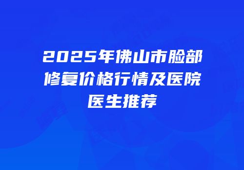 2025年佛山市脸部修复价格行情及医院医生推荐