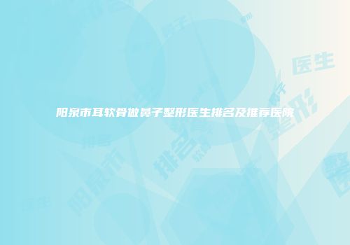 阳泉市耳软骨做鼻子整形医生排名及推荐医院