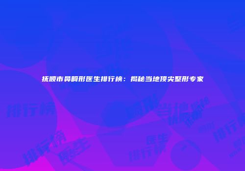 抚顺市鼻畸形医生排行榜：揭秘当地顶尖整形专家