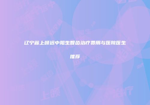 辽宁省上颌远中阻生智齿治疗费用与医院医生推荐
