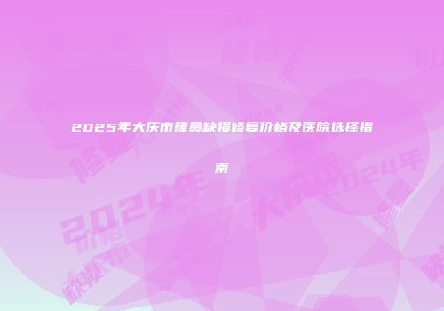 2025年大庆市隆鼻缺损修复价格及医院选择指南