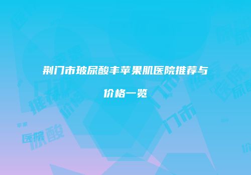 荆门市玻尿酸丰苹果肌医院推荐与价格一览