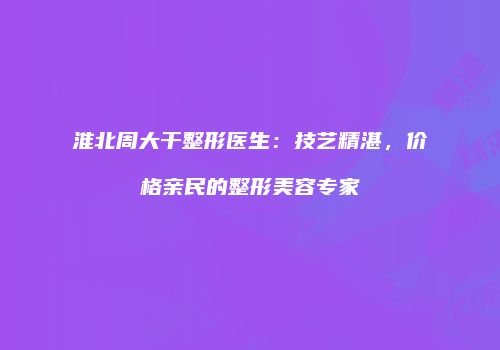淮北周大干整形医生：技艺精湛，价格亲民的整形美容专家