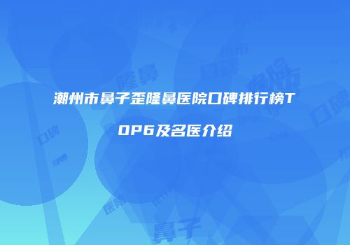 潮州市鼻子歪隆鼻医院口碑排行榜TOP6及名医介绍