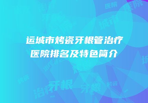运城市烤瓷牙根管治疗医院排名及特色简介