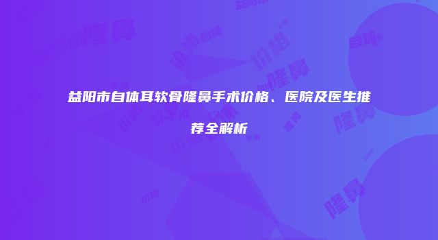 益阳市自体耳软骨隆鼻手术价格、医院及医生推荐全解析